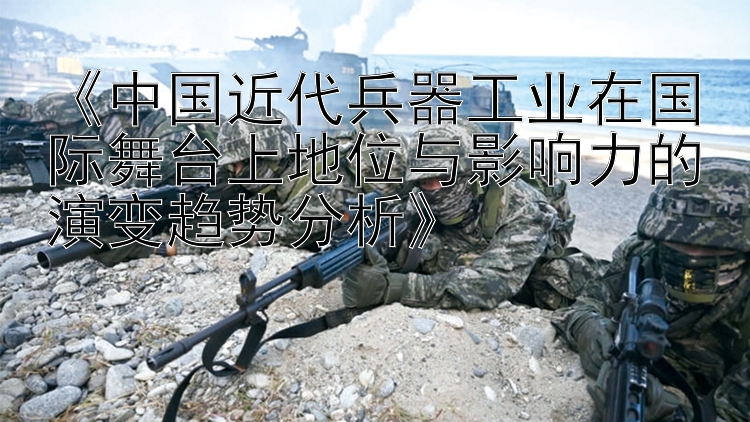 《中国近代兵器工业在国际舞台上地位与影响力的演变趋势分析》