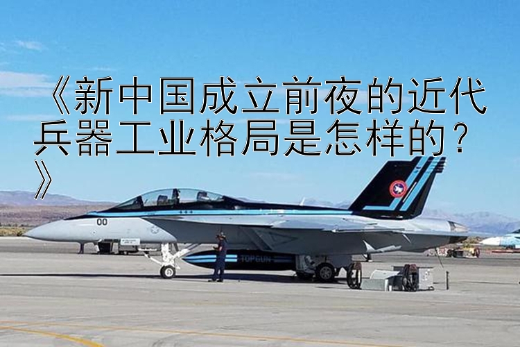 《新中国成立前夜的近代兵器工业格局是怎样的？》