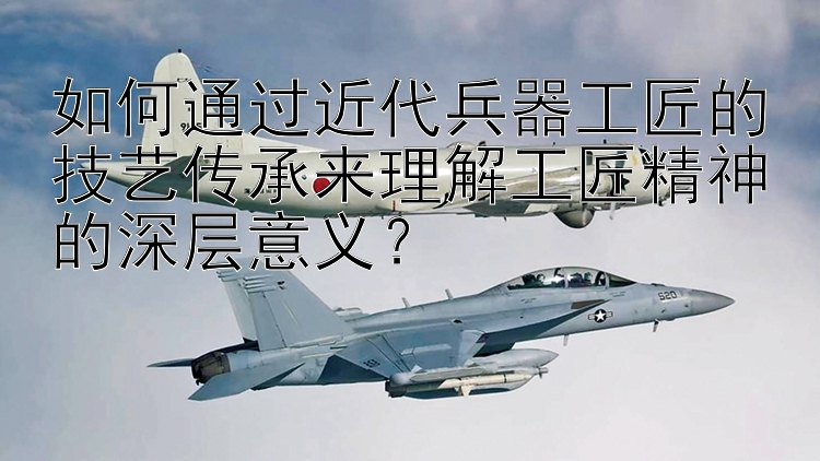 如何通过近代兵器工匠的技艺传承来理解工匠精神的深层意义？