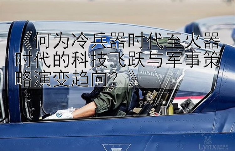 《何为冷兵器时代至火器时代的科技飞跃与军事策略演变趋向？》