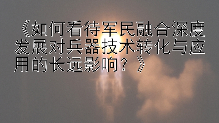 《如何看待军民融合深度发展对兵器技术转化与应用的长远影响？》