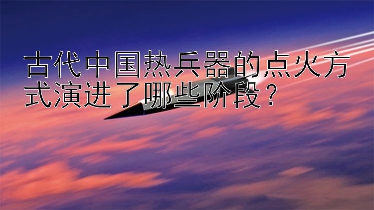 古代中国热兵器的点火方式演进了哪些阶段？