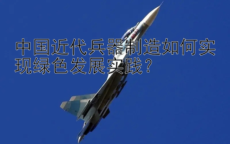 中国近代兵器制造如何实现绿色发展实践？