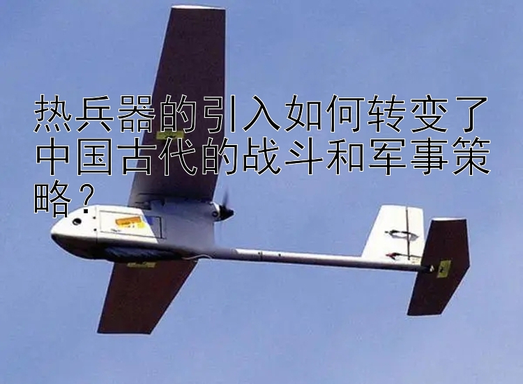 热兵器的引入如何转变了中国古代的战斗和军事策略？