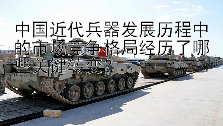 中国近代兵器发展历程中的市场竞争格局经历了哪些关键转变？