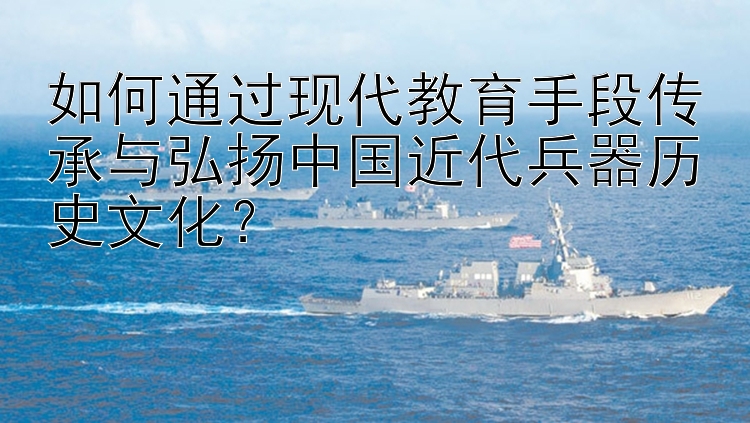 如何通过现代教育手段传承与弘扬中国近代兵器历史文化？