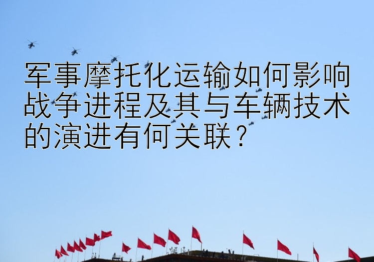 军事摩托化运输如何影响战争进程及其与车辆技术的演进有何关联？