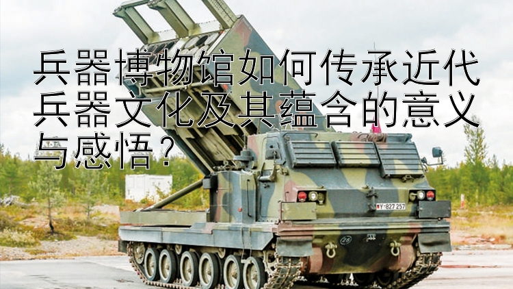 兵器博物馆如何传承近代兵器文化及其蕴含的意义与感悟？