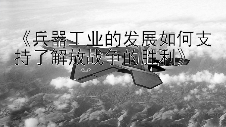 《兵器工业的发展如何支持了解放战争的胜利》