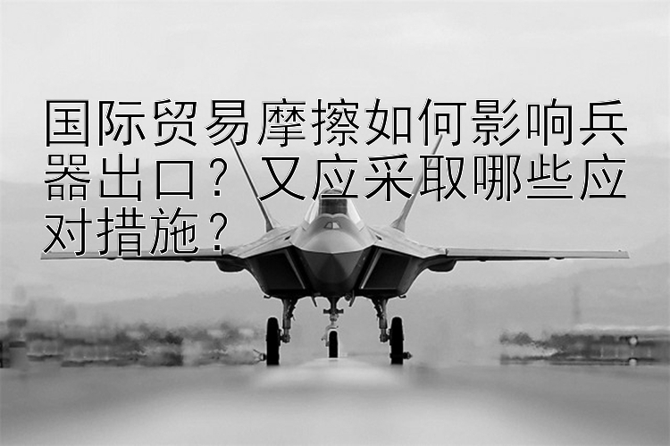 国际贸易摩擦如何影响兵器出口？又应采取哪些应对措施？