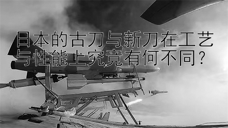 日本的古刀与新刀在工艺与性能上究竟有何不同？