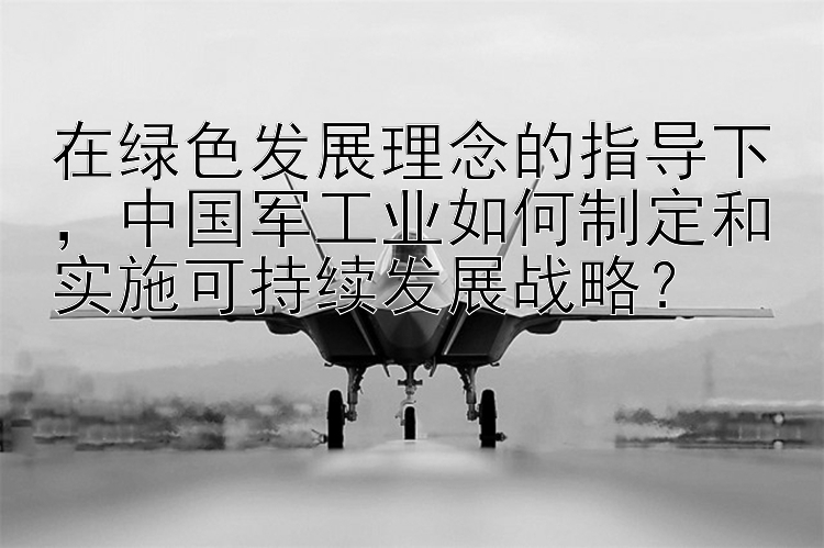 在绿色发展理念的指导下，中国军工业如何制定和实施可持续发展战略？