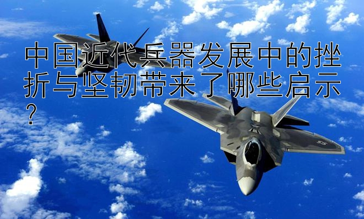 中国近代兵器发展中的挫折与坚韧带来了哪些启示？