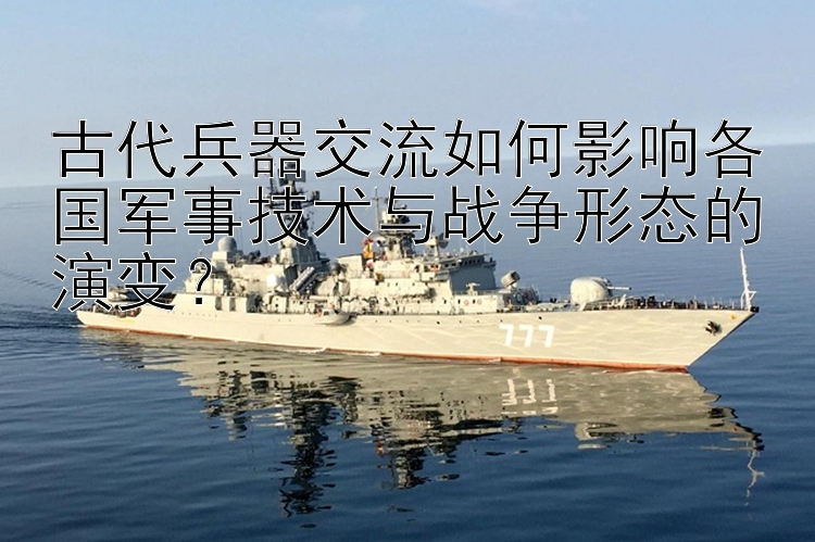 古代兵器交流如何影响各国军事技术与战争形态的演变？