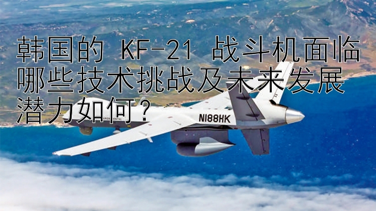 韩国的 KF-21 战斗机面临哪些技术挑战及未来发展潜力如何？