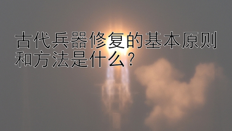 古代兵器修复的基本原则和方法是什么？