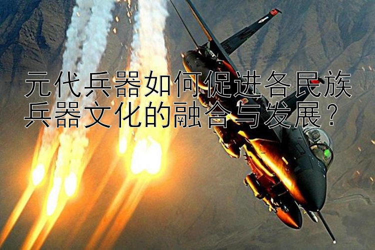 元代兵器如何促进各民族兵器文化的融合与发展？