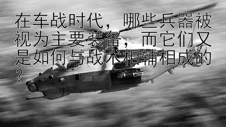 在车战时代，哪些兵器被视为主要装备，而它们又是如何与战术相辅相成的？