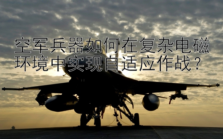 空军兵器如何在复杂电磁环境中实现自适应作战？