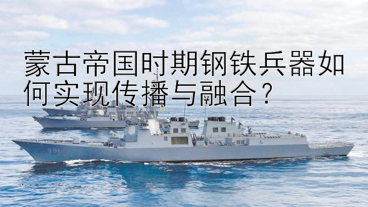 蒙古帝国时期钢铁兵器如何实现传播与融合？