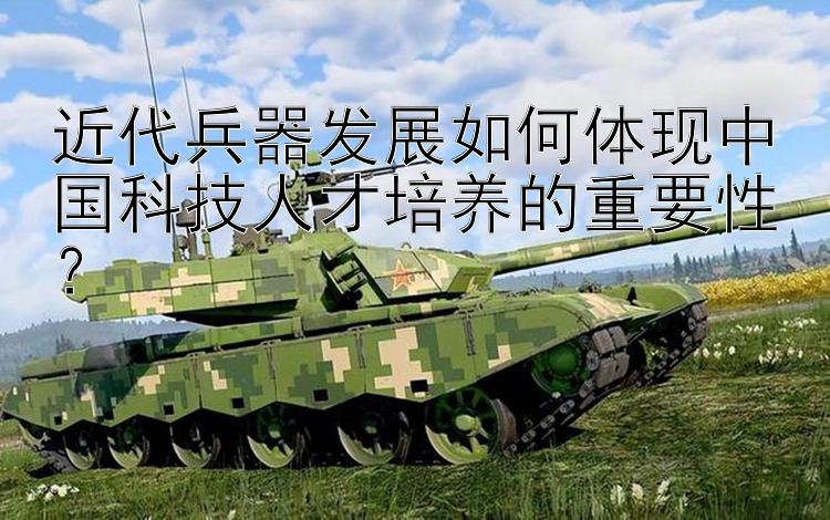 近代兵器发展如何体现中国科技人才培养的重要性？