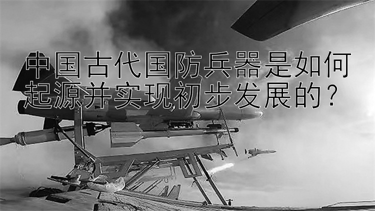 中国古代国防兵器是如何起源并实现初步发展的？