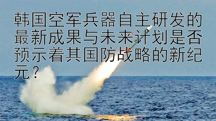 韩国空军兵器自主研发的最新成果与未来计划是否预示着其国防战略的新纪元？