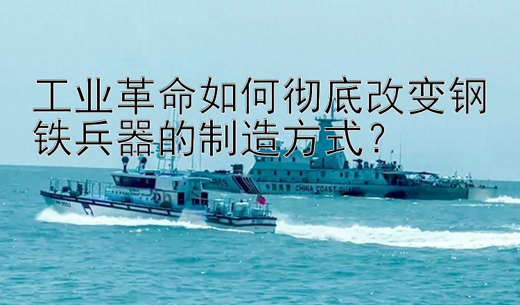 工业革命如何彻底改变钢铁兵器的制造方式？