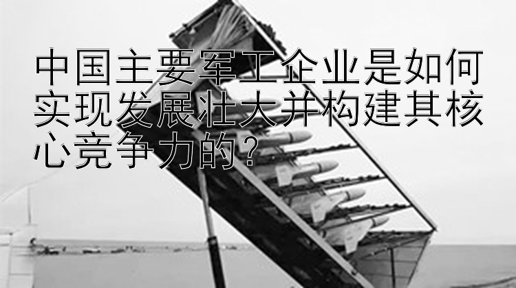 中国主要军工企业是如何实现发展壮大并构建其核心竞争力的？