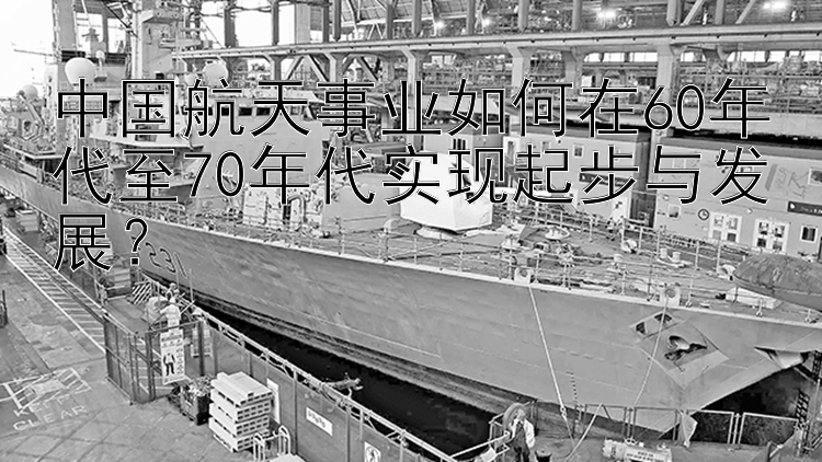 中国航天事业如何在60年代至70年代实现起步与发展？