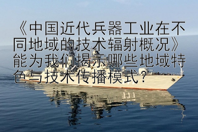 《中国近代兵器工业在不同地域的技术辐射概况》能为我们揭示哪些地域特色与技术传播模式？