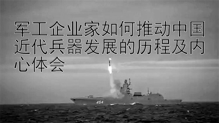 军工企业家如何推动中国近代兵器发展的历程及内心体会