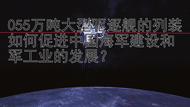 055万吨大型驱逐舰的列装如何促进中国海军建设和军工业的发展？