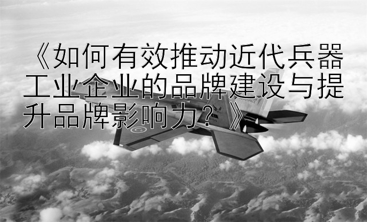 《如何有效推动近代兵器工业企业的品牌建设与提升品牌影响力？》