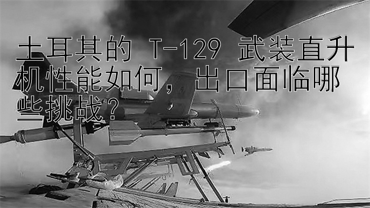 土耳其的 T-129 武装直升机性能如何，出口面临哪些挑战？