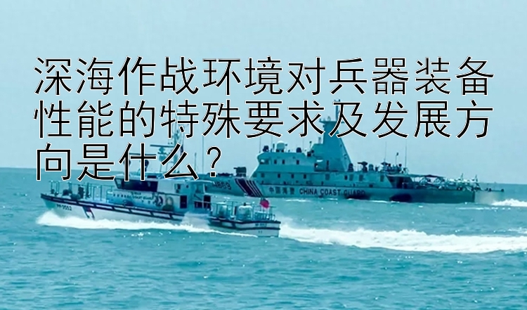 深海作战环境对兵器装备性能的特殊要求及发展方向是什么？