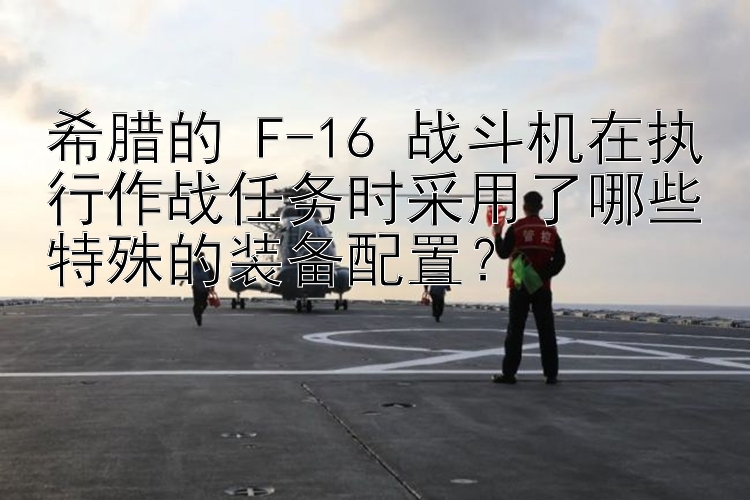 希腊的 F-16 战斗机在执行作战任务时采用了哪些特殊的装备配置？