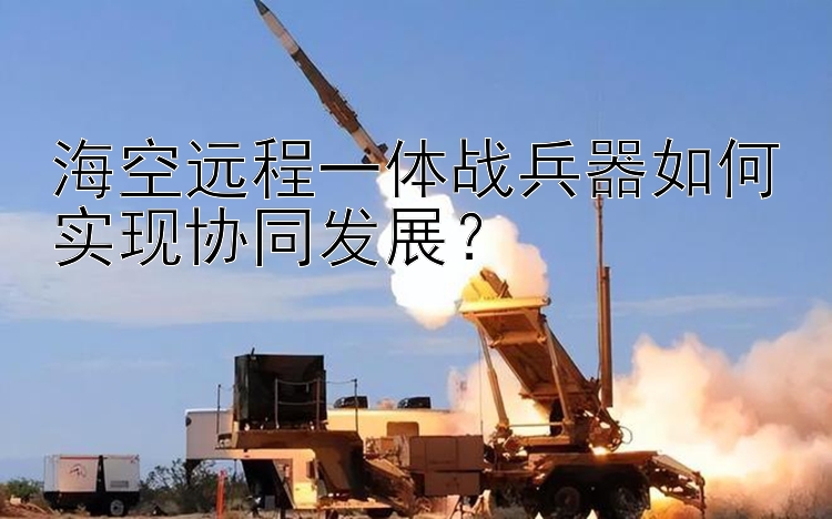 海空远程一体战兵器如何实现协同发展？