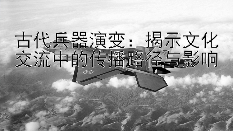 古代兵器演变：揭示文化交流中的传播路径与影响