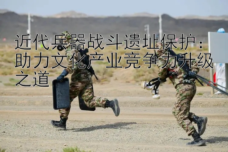 近代兵器战斗遗址保护：助力文化产业竞争力升级之道