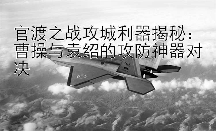 官渡之战攻城利器揭秘：曹操与袁绍的攻防神器对决