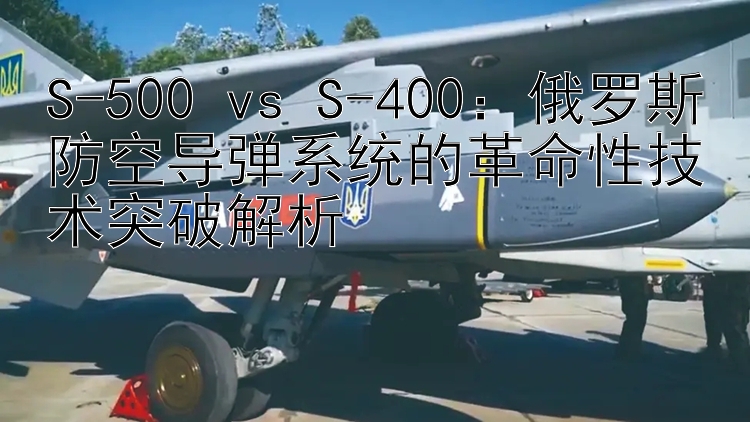 S-500 vs S-400：俄罗斯防空导弹系统的革命性技术突破解析