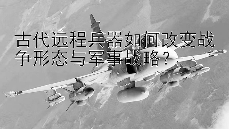 古代远程兵器如何改变战争形态与军事战略？