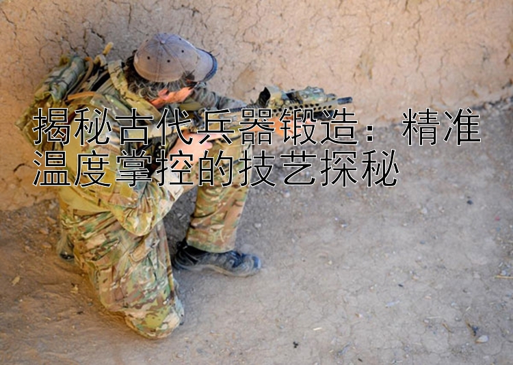 揭秘古代兵器锻造：精准温度掌控的技艺探秘