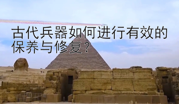 古代兵器如何进行有效的保养与修复？