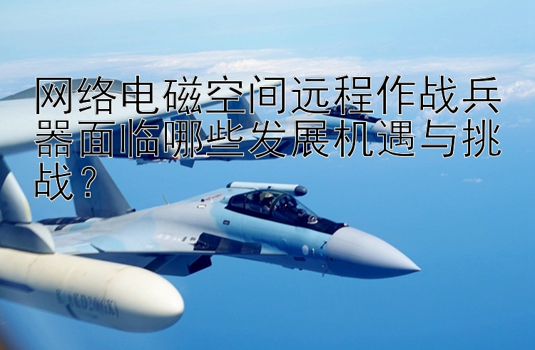 网络电磁空间远程作战兵器面临哪些发展机遇与挑战？