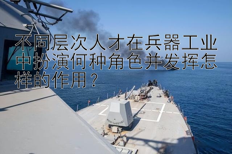 不同层次人才在兵器工业中扮演何种角色并发挥怎样的作用？