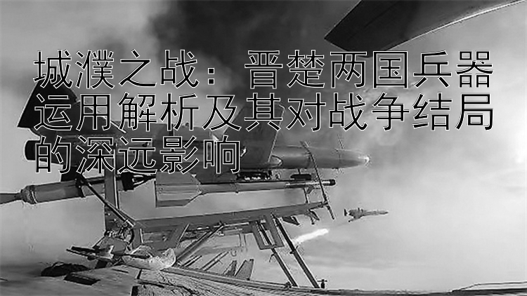 城濮之战：晋楚两国兵器运用解析及其对战争结局的深远影响