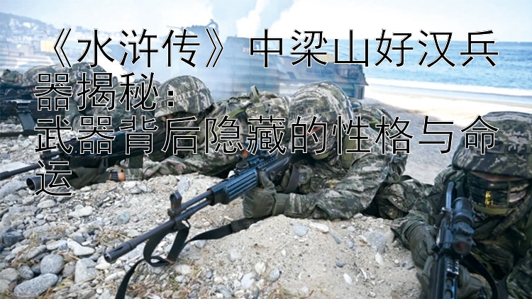 《水浒传》中梁山好汉兵器揭秘：  
武器背后隐藏的性格与命运