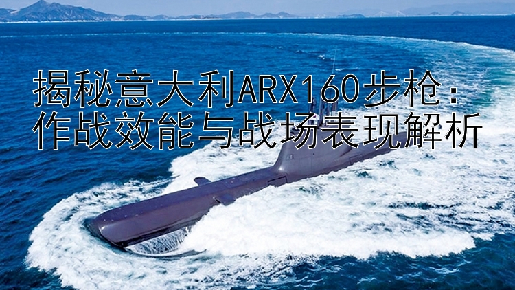 揭秘意大利ARX160步枪：作战效能与战场表现解析